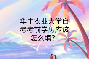 华中农业大学自考考前学历应该怎么填?