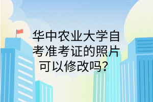 华中农业大学自考准考证的照片可以修改吗?