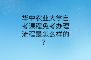 华中农业大学自考课程免考办理流程是怎么样的?