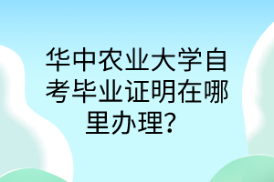 华中农业大学自考毕业证明在哪里办理?