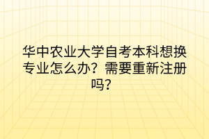华中农业大学自考本科想换专业怎么办?需要重新注册吗?